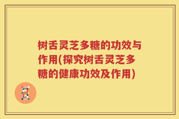 树舌灵芝多糖的功效与作用(探究树舌灵芝多糖的健康功效及作用)