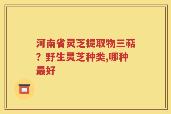 河南省灵芝提取物三萜？野生灵芝种类,哪种最好