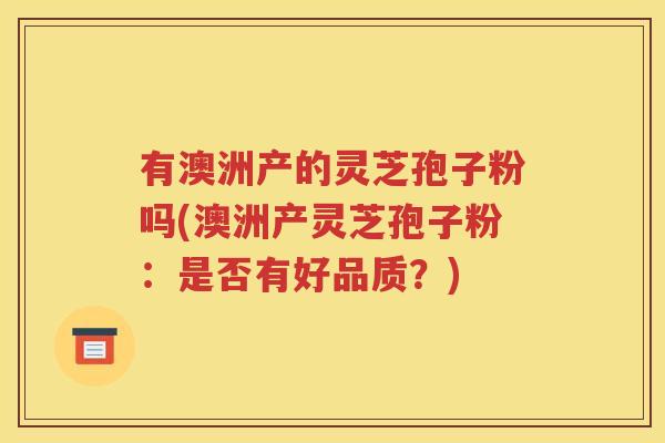 有澳洲产的灵芝孢子粉吗(澳洲产灵芝孢子粉：是否有好品质？)