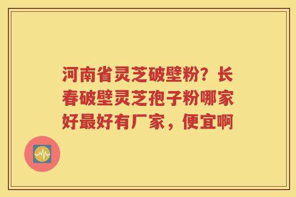 河南省灵芝破壁粉？长春破壁灵芝孢子粉哪家好最好有厂家，便宜啊