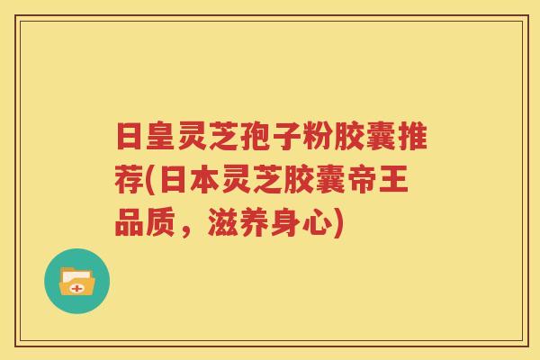 日皇灵芝孢子粉胶囊推荐(日本灵芝胶囊帝王品质，滋养身心)