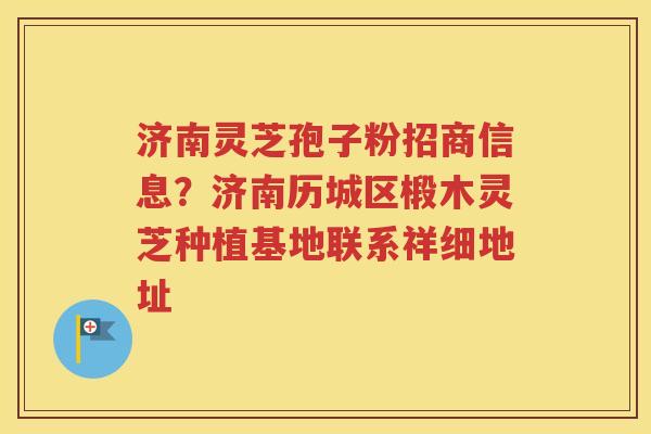 济南灵芝孢子粉招商信息？济南历城区椴木灵芝种植基地联系祥细地址