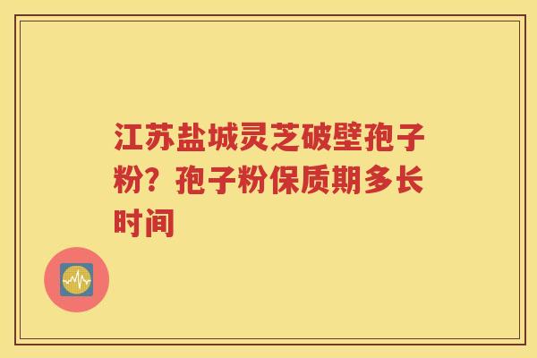 江苏盐城灵芝破壁孢子粉？孢子粉保质期多长时间
