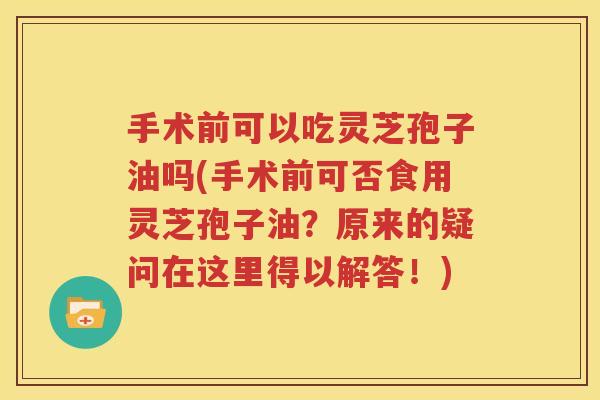 手术前可以吃灵芝孢子油吗(手术前可否食用灵芝孢子油？原来的疑问在这里得以解答！)