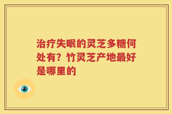 治疗失眠的灵芝多糖何处有？竹灵芝产地最好是哪里的