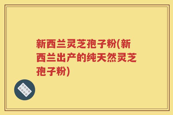 新西兰灵芝孢子粉(新西兰出产的纯天然灵芝孢子粉)
