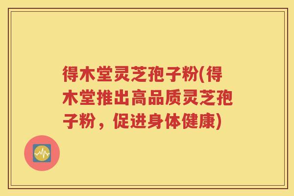 得木堂灵芝孢子粉(得木堂推出高品质灵芝孢子粉，促进身体健康)