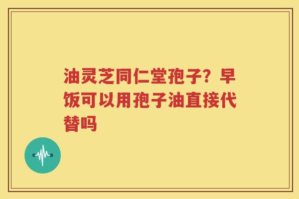 油灵芝同仁堂孢子？早饭可以用孢子油直接代替吗