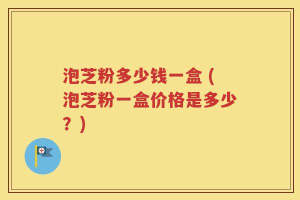 泡芝粉多少钱一盒 (泡芝粉一盒价格是多少？)