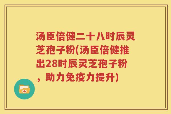 汤臣倍健二十八时辰灵芝孢子粉(汤臣倍健推出28时辰灵芝孢子粉，助力免疫力提升)