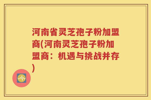河南省灵芝孢子粉加盟商(河南灵芝孢子粉加盟商：机遇与挑战并存)