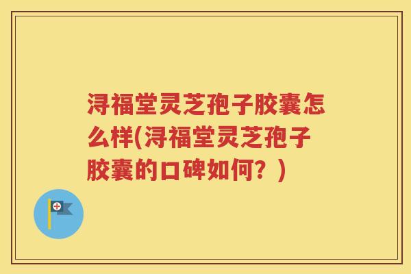 浔福堂灵芝孢子胶囊怎么样(浔福堂灵芝孢子胶囊的口碑如何？)