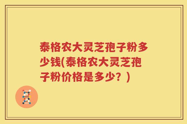 泰格农大灵芝孢子粉多少钱(泰格农大灵芝孢子粉价格是多少？)