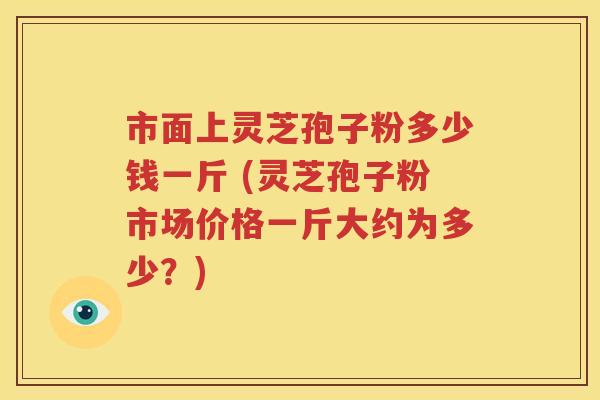市面上灵芝孢子粉多少钱一斤 (灵芝孢子粉市场价格一斤大约为多少？)