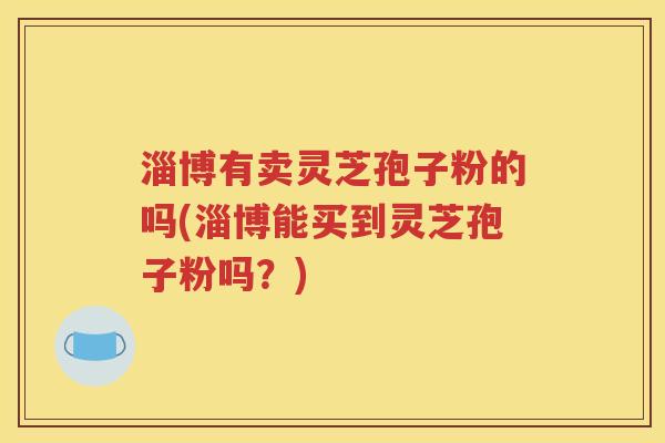淄博有卖灵芝孢子粉的吗(淄博能买到灵芝孢子粉吗？)