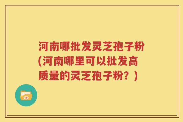 河南哪批发灵芝孢子粉(河南哪里可以批发高质量的灵芝孢子粉？)