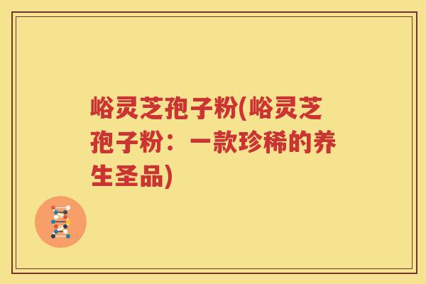 峪灵芝孢子粉(峪灵芝孢子粉：一款珍稀的养生圣品)