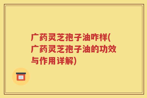 广药灵芝孢子油咋样(广药灵芝孢子油的功效与作用详解)