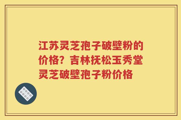 江苏灵芝孢子破壁粉的价格？吉林抚松玉秀堂灵芝破壁孢子粉价格