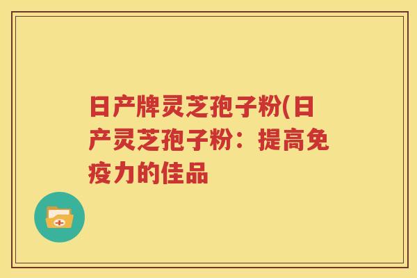 日产牌灵芝孢子粉(日产灵芝孢子粉：提高免疫力的佳品