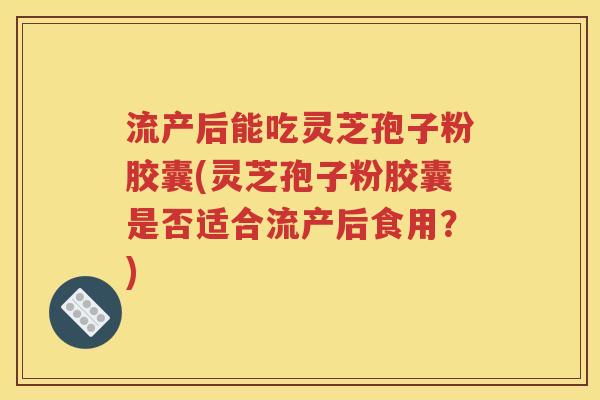 流产后能吃灵芝孢子粉胶囊(灵芝孢子粉胶囊是否适合流产后食用？)