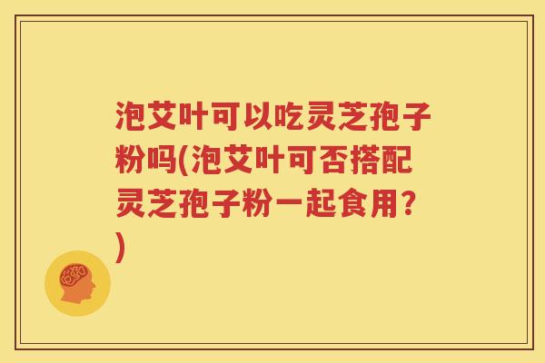 泡艾叶可以吃灵芝孢子粉吗(泡艾叶可否搭配灵芝孢子粉一起食用？)