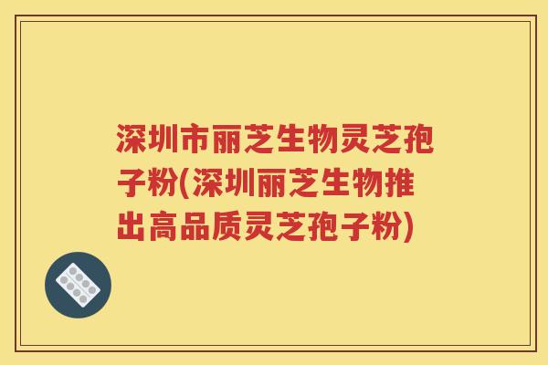 深圳市丽芝生物灵芝孢子粉(深圳丽芝生物推出高品质灵芝孢子粉)