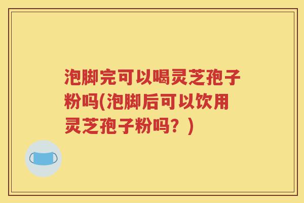 泡脚完可以喝灵芝孢子粉吗(泡脚后可以饮用灵芝孢子粉吗？)