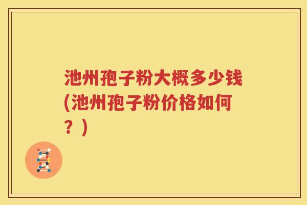 池州孢子粉大概多少钱(池州孢子粉价格如何？)