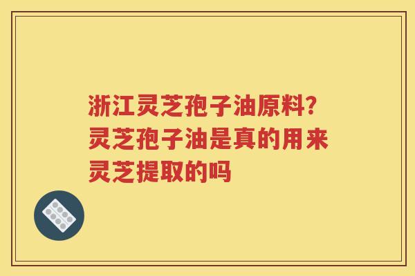 浙江灵芝孢子油原料？灵芝孢子油是真的用来灵芝提取的吗