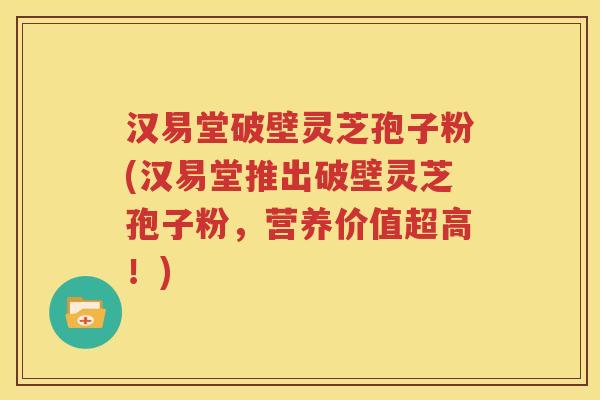 汉易堂破壁灵芝孢子粉(汉易堂推出破壁灵芝孢子粉，营养价值超高！)
