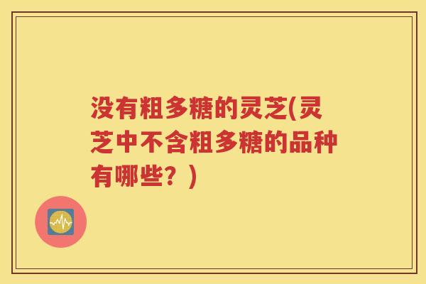 没有粗多糖的灵芝(灵芝中不含粗多糖的品种有哪些？)