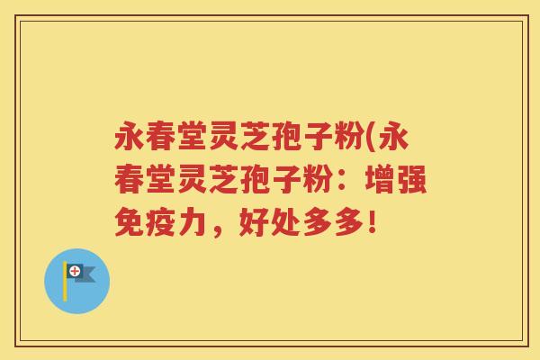 永春堂灵芝孢子粉(永春堂灵芝孢子粉：增强免疫力，好处多多！
