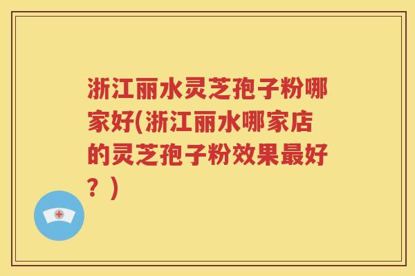 浙江丽水灵芝孢子粉哪家好(浙江丽水哪家店的灵芝孢子粉效果最好？)