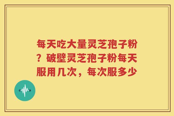 每天吃大量灵芝孢子粉？破壁灵芝孢子粉每天服用几次，每次服多少