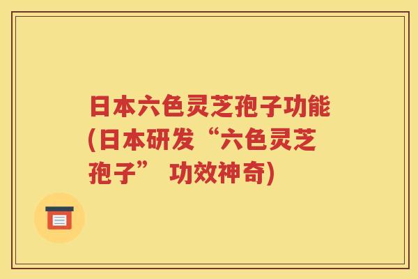 日本六色灵芝孢子功能(日本研发“六色灵芝孢子” 功效神奇)