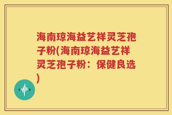 海南琼海益艺祥灵芝孢子粉(海南琼海益艺祥灵芝孢子粉：保健良选)