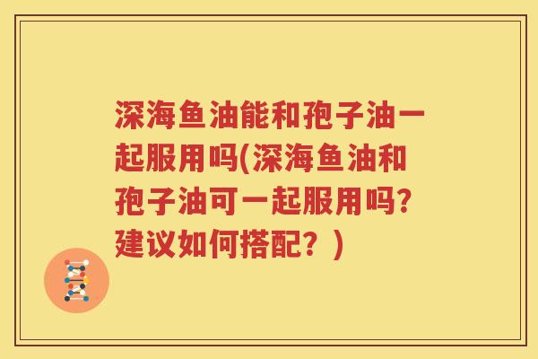 深海鱼油能和孢子油一起服用吗(深海鱼油和孢子油可一起服用吗？建议如何搭配？)