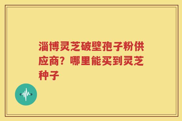 淄博灵芝破壁孢子粉供应商？哪里能买到灵芝种子