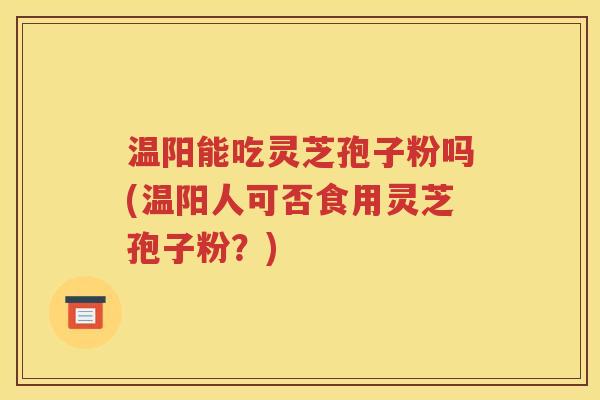 温阳能吃灵芝孢子粉吗(温阳人可否食用灵芝孢子粉？)