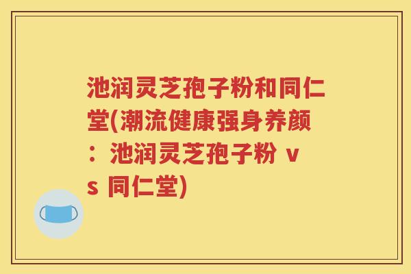 池润灵芝孢子粉和同仁堂(潮流健康强身养颜：池润灵芝孢子粉 vs 同仁堂)