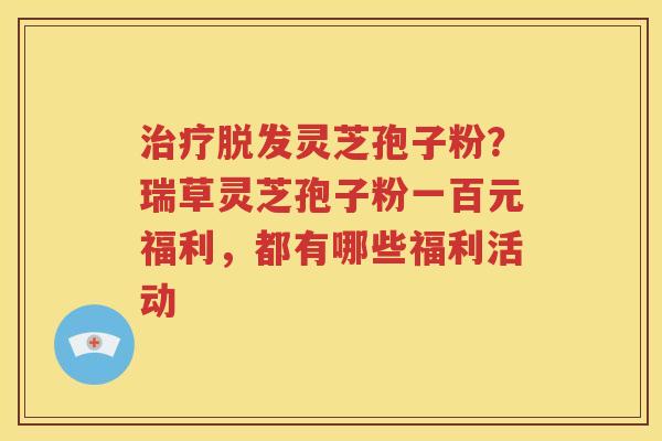 治疗脱发灵芝孢子粉？瑞草灵芝孢子粉一百元福利，都有哪些福利活动