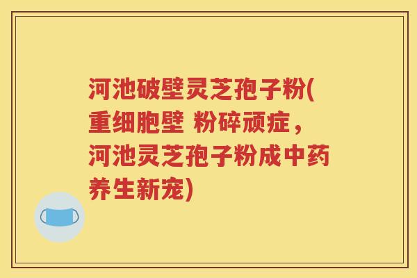 河池破壁灵芝孢子粉(重细胞壁 粉碎顽症，河池灵芝孢子粉成中药养生新宠)