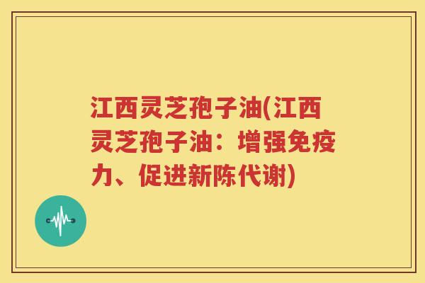 江西灵芝孢子油(江西灵芝孢子油：增强免疫力、促进新陈代谢)