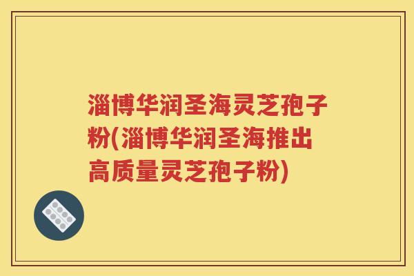 淄博华润圣海灵芝孢子粉(淄博华润圣海推出高质量灵芝孢子粉)