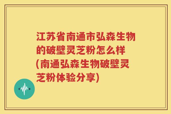 江苏省南通市弘森生物的破壁灵芝粉怎么样 (南通弘森生物破壁灵芝粉体验分享)