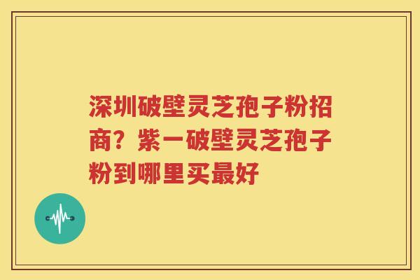 深圳破壁灵芝孢子粉招商？紫一破壁灵芝孢子粉到哪里买最好