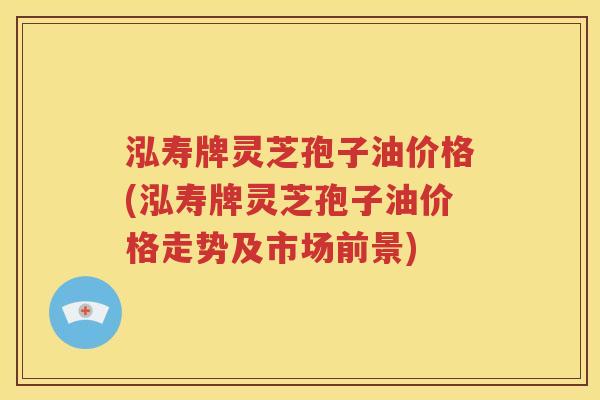 泓寿牌灵芝孢子油价格(泓寿牌灵芝孢子油价格走势及市场前景)