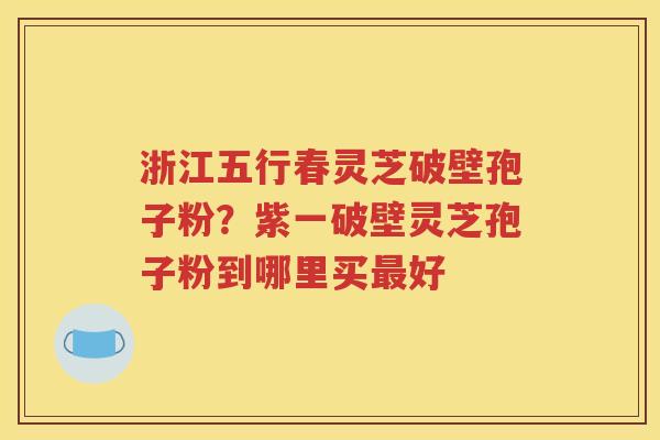 浙江五行春灵芝破壁孢子粉？紫一破壁灵芝孢子粉到哪里买最好