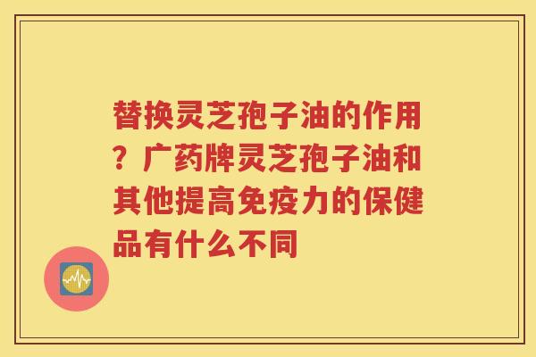 替换灵芝孢子油的作用？广药牌灵芝孢子油和其他提高免疫力的保健品有什么不同